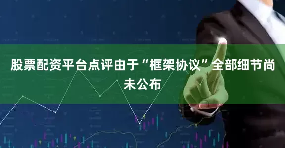 股票配资平台点评由于“框架协议”全部细节尚未公布