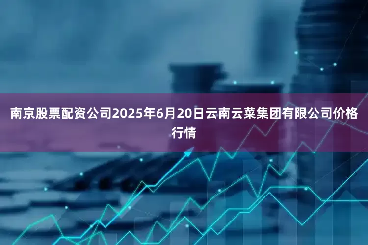 南京股票配资公司2025年6月20日云南云菜集团有限公司价格行情