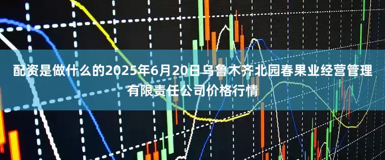 配资是做什么的2025年6月20日乌鲁木齐北园春果业经营管理有限责任公司价格行情