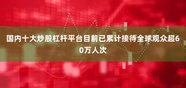 国内十大炒股杠杆平台目前已累计接待全球观众超60万人次