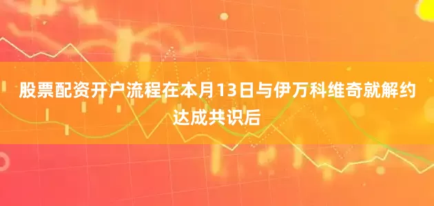 股票配资开户流程在本月13日与伊万科维奇就解约达成共识后