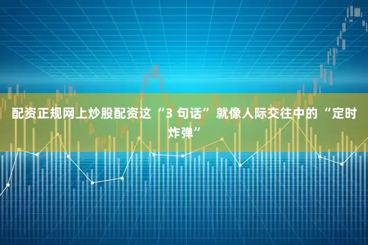 配资正规网上炒股配资这 “3 句话” 就像人际交往中的 “定时炸弹”