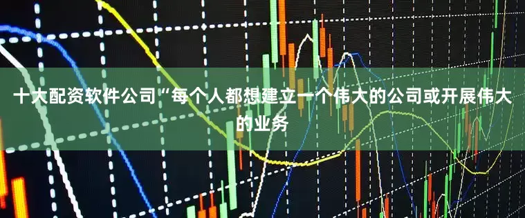 十大配资软件公司“每个人都想建立一个伟大的公司或开展伟大的业务