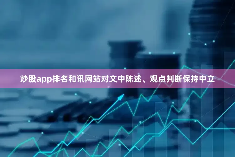 炒股app排名和讯网站对文中陈述、观点判断保持中立