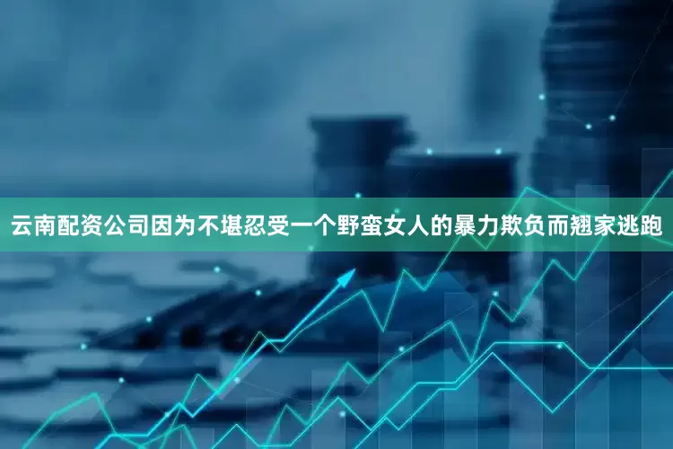 云南配资公司因为不堪忍受一个野蛮女人的暴力欺负而翘家逃跑