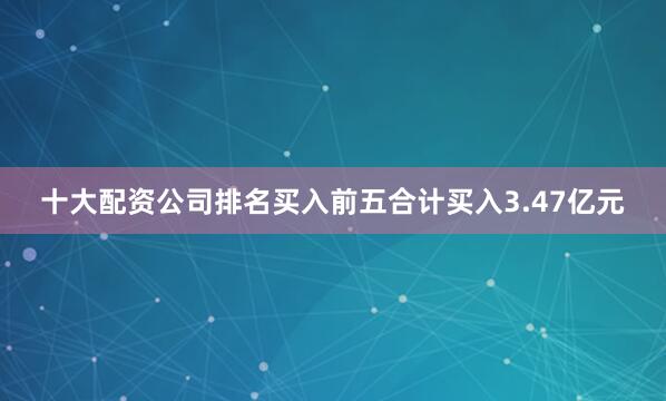 十大配资公司排名买入前五合计买入3.47亿元