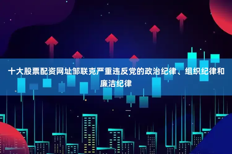 十大股票配资网址　　邹联克严重违反党的政治纪律、组织纪律和廉洁纪律