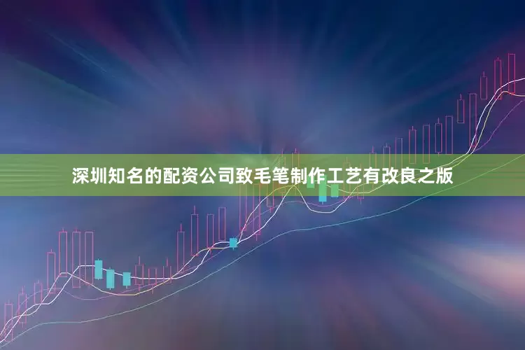 深圳知名的配资公司致毛笔制作工艺有改良之版