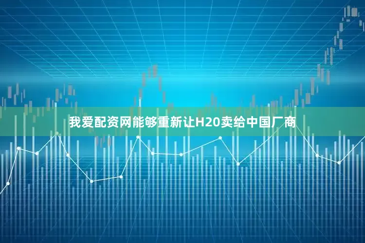 我爱配资网能够重新让H20卖给中国厂商