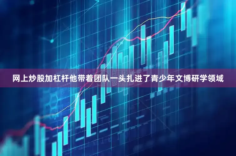 网上炒股加杠杆他带着团队一头扎进了青少年文博研学领域