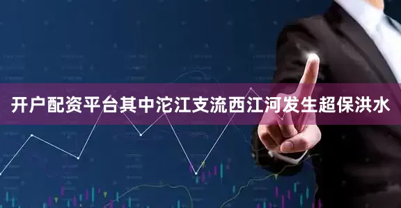 开户配资平台其中沱江支流西江河发生超保洪水