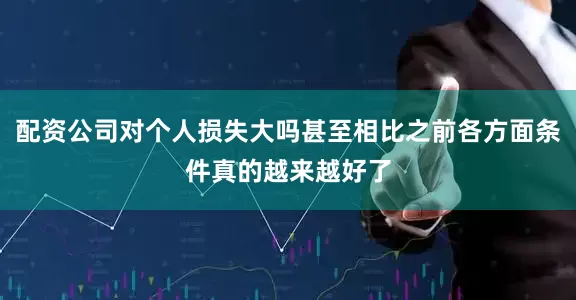 配资公司对个人损失大吗甚至相比之前各方面条件真的越来越好了